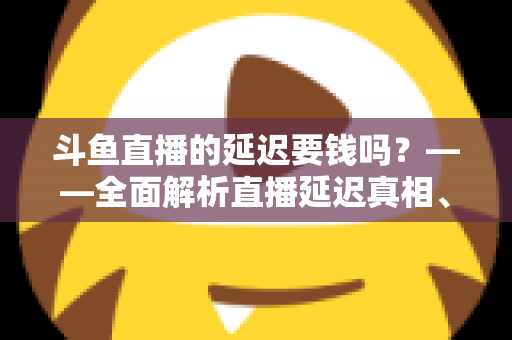 斗鱼直播的延迟要钱吗？——全面解析直播延迟真相、收费疑云与免费优化技巧
