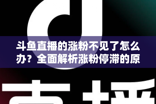 斗鱼直播的涨粉不见了怎么办？全面解析涨粉停滞的原因与高效应对策略