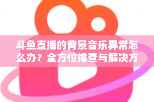 斗鱼直播的背景音乐异常怎么办？全方位排查与解决方案指南