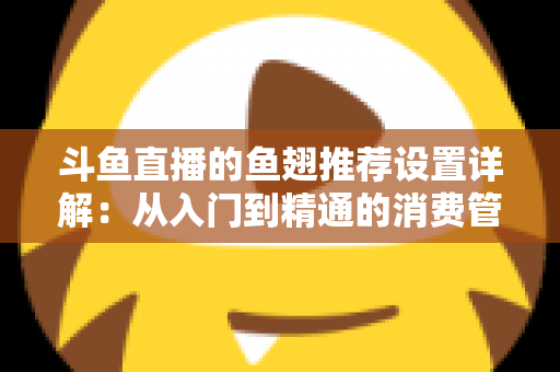 斗鱼直播的鱼翅推荐设置详解：从入门到精通的消费管理与观看优化指南