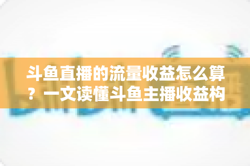 斗鱼直播的流量收益怎么算？一文读懂斗鱼主播收益构成、分成规则与增收技巧