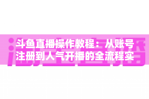 斗鱼直播操作教程：从账号注册到人气开播的全流程实战指南