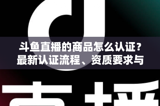 斗鱼直播的商品怎么认证？最新认证流程、资质要求与实用避坑指南全解析