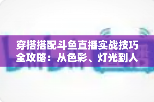 穿搭搭配斗鱼直播实战技巧全攻略：从色彩、灯光到人设打造的主播形象进阶指南