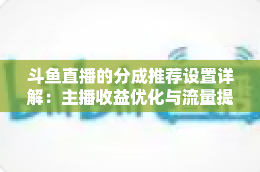 斗鱼直播的分成推荐设置详解：主播收益优化与流量提升的完整指南