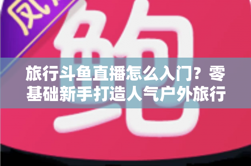 旅行斗鱼直播怎么入门？零基础新手打造人气户外旅行直播间的完整实战指南