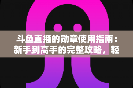 斗鱼直播的勋章使用指南：新手到高手的完整攻略，轻松玩转直播间身份象征