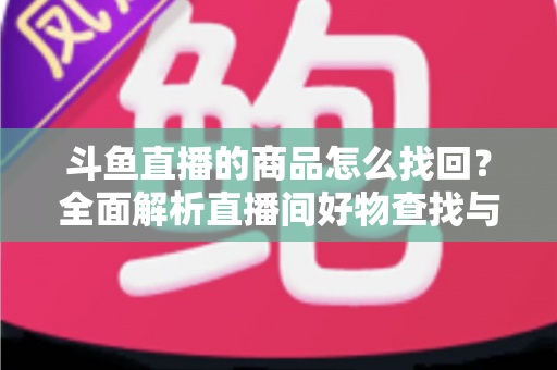 斗鱼直播的商品怎么找回？全面解析直播间好物查找与订单恢复的实用指南
