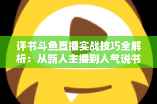 评书斗鱼直播实战技巧全解析:从新人主播到人气说书人的进阶指南 评书斗鱼直播实战技巧全解析:从新人主播到人气说书人的进阶指南