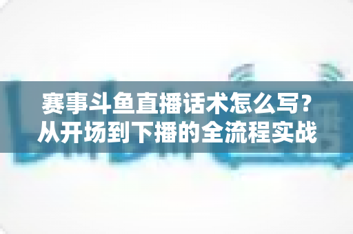 赛事斗鱼直播话术怎么写？从开场到下播的全流程实战指南