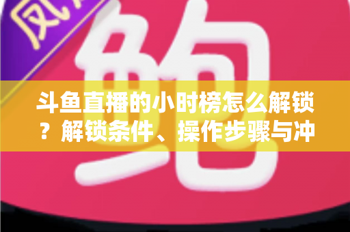 斗鱼直播的小时榜怎么解锁？解锁条件、操作步骤与冲榜技巧全解析