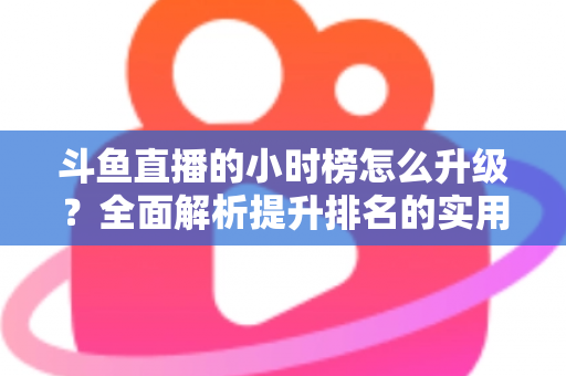 斗鱼直播的小时榜怎么升级？全面解析提升排名的实用技巧与运营策略