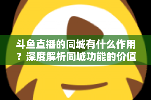 斗鱼直播的同城有什么作用？深度解析同城功能的价值、玩法与实用技巧