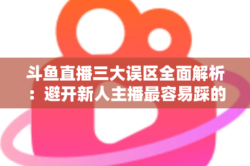 斗鱼直播三大误区全面解析：避开新人主播最容易踩的坑，快速提升直播间人气与收益