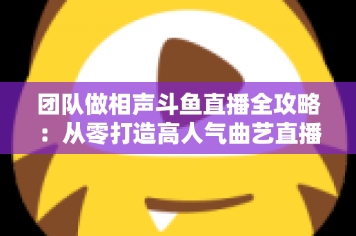 团队做相声斗鱼直播全攻略：从零打造高人气曲艺直播间的实战秘籍