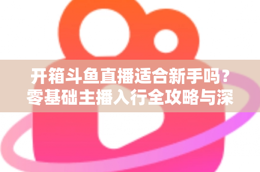 开箱斗鱼直播适合新手吗？零基础主播入行全攻略与深度解析