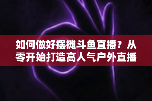 如何做好摆摊斗鱼直播？从零开始打造高人气户外直播间的实战指南