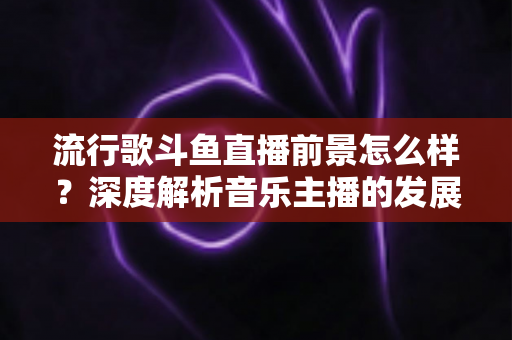 流行歌斗鱼直播前景怎么样？深度解析音乐主播的发展机遇与未来趋势