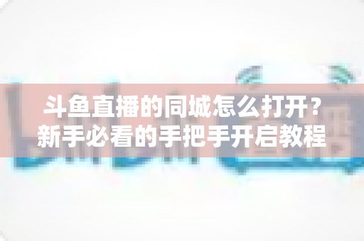 斗鱼直播的同城怎么打开?新手必看的手把手开启教程与实用技巧 斗鱼直播的同城怎么打开?新手必看的手把手开启教程与实用技巧