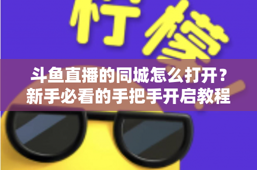 斗鱼直播的同城怎么打开？新手必看的手把手开启教程与实用技巧