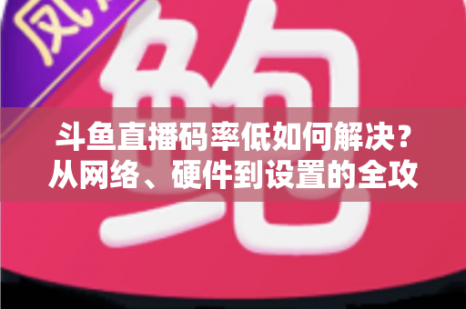 斗鱼直播码率低如何解决？从网络、硬件到设置的全攻略，让直播画质瞬间提升