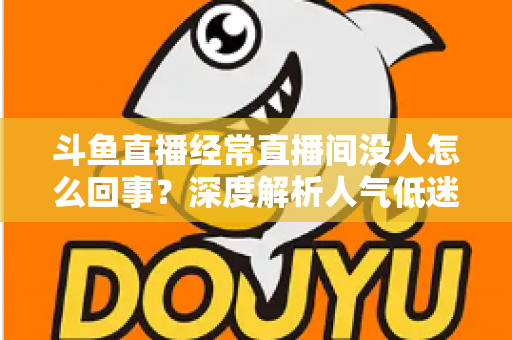 斗鱼直播经常直播间没人怎么回事？深度解析人气低迷的真正原因与破解之道