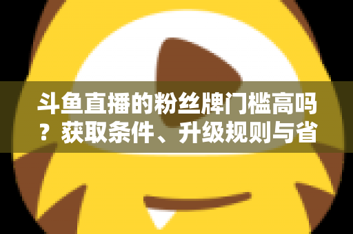 斗鱼直播的粉丝牌门槛高吗?获取条件、升级规则与省钱攻略全解析 斗鱼直播的粉丝牌门槛高吗?获取条件、升级规则与省钱攻略全解析