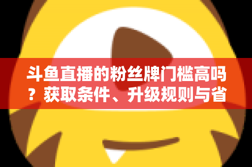 斗鱼直播的粉丝牌门槛高吗？获取条件、升级规则与省钱攻略全解析