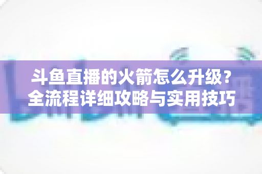 斗鱼直播的火箭怎么升级？全流程详细攻略与实用技巧一网打尽