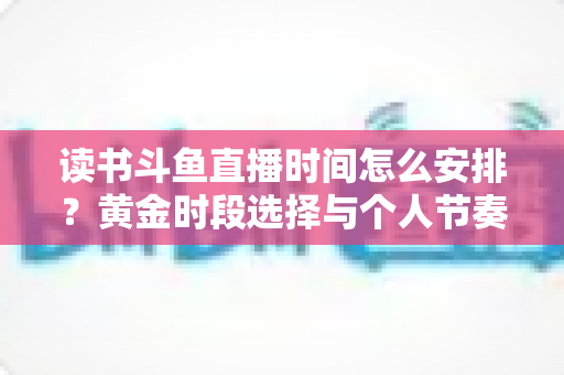 读书斗鱼直播时间怎么安排?黄金时段选择与个人节奏规划全攻略 读书斗鱼直播时间怎么安排?黄金时段选择与个人节奏规划全攻略