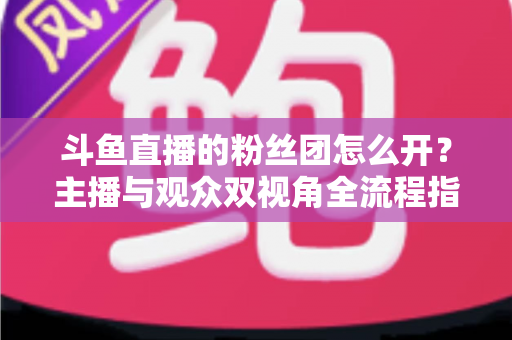 斗鱼直播的粉丝团怎么开？主播与观众双视角全流程指南