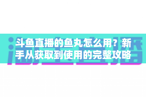 斗鱼直播的鱼丸怎么用？新手从获取到使用的完整攻略与实用技巧