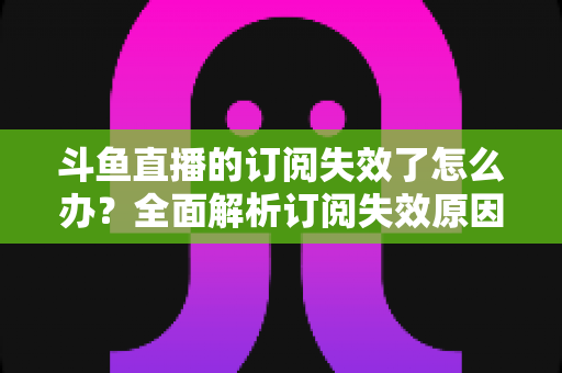 斗鱼直播的订阅失效了怎么办？全面解析订阅失效原因与快速恢复订阅的实用指南