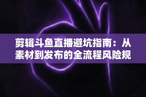 剪辑斗鱼直播避坑指南：从素材到发布的全流程风险规避手册