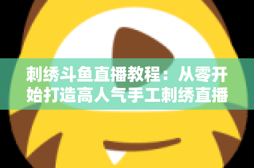 刺绣斗鱼直播教程：从零开始打造高人气手工刺绣直播间的完整指南