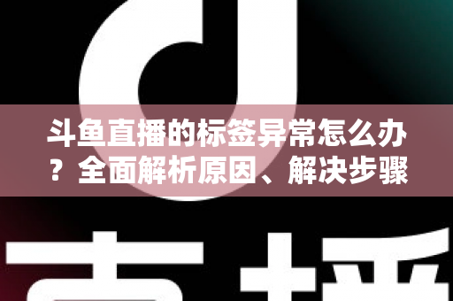 斗鱼直播的标签异常怎么办？全面解析原因、解决步骤与预防技巧指南