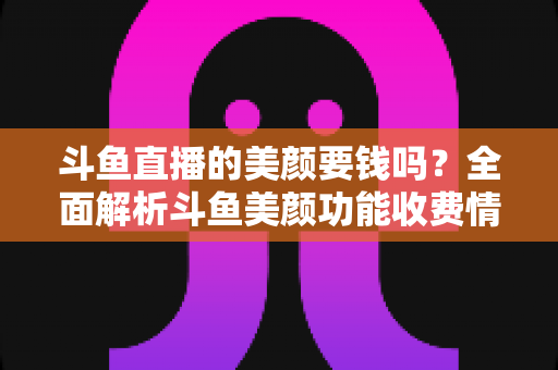 斗鱼直播的美颜要钱吗?全面解析斗鱼美颜功能收费情况与开播实用攻略 斗鱼直播的美颜要钱吗?全面解析斗鱼美颜功能收费情况与开播实用攻略