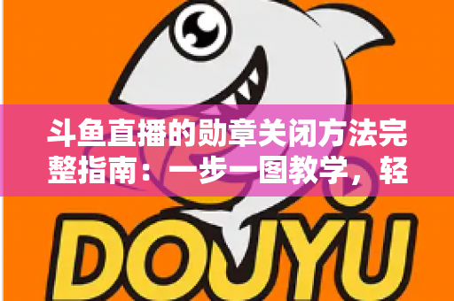 斗鱼直播的勋章关闭方法完整指南：一步一图教学，轻松隐藏徽章，还你清爽直播界面