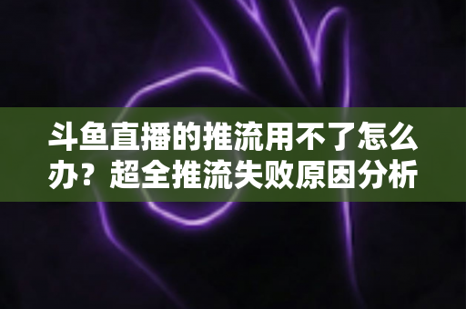 斗鱼直播的推流用不了怎么办?超全推流失败原因分析与实用解决指南 斗鱼直播的推流用不了怎么办?超全推流失败原因分析与实用解决指南