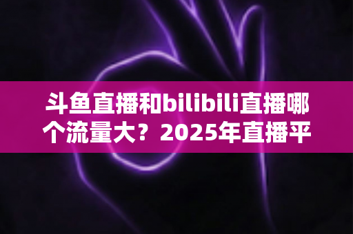 斗鱼直播和bilibili直播哪个流量大?2025年直播平台流量全面对比分析 斗鱼直播和bilibili直播哪个流量大?2025年直播平台流量全面对比分析