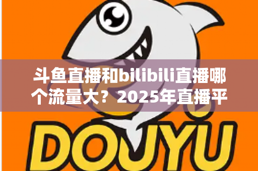 斗鱼直播和bilibili直播哪个流量大？2025年直播平台流量全面对比分析