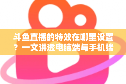 斗鱼直播的特效在哪里设置？一文讲透电脑端与手机端特效设置全流程