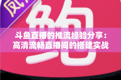斗鱼直播的推流经验分享：高清流畅直播间的搭建实战指南