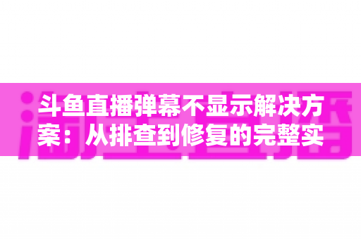斗鱼直播弹幕不显示解决方案：从排查到修复的完整实用指南