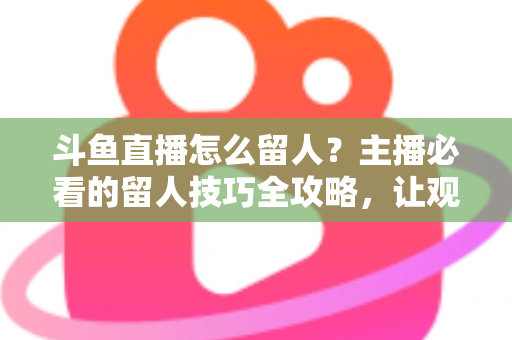 斗鱼直播怎么留人？主播必看的留人技巧全攻略，让观众停留更久、互动更多、涨粉更快