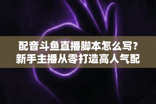 配音斗鱼直播脚本怎么写？新手主播从零打造高人气配音直播间的完整实战指南