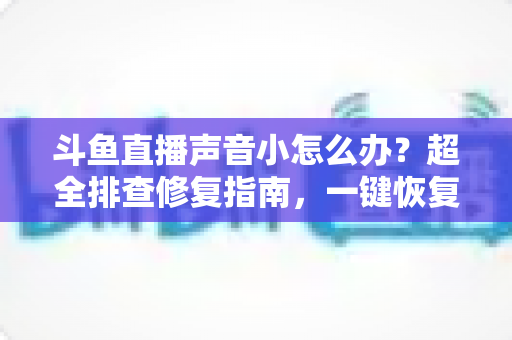 斗鱼直播声音小怎么办？超全排查修复指南，一键恢复清晰音量