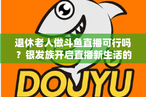 退休老人做斗鱼直播可行吗？银发族开启直播新生活的机遇、挑战与实操指南全解析