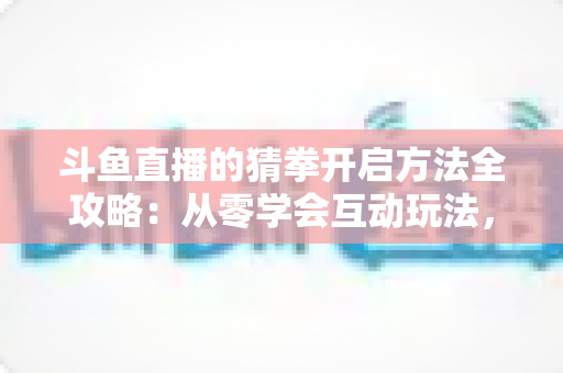 斗鱼直播的猜拳开启方法全攻略：从零学会互动玩法，轻松激活直播间气氛