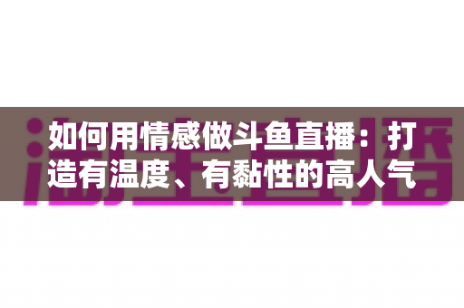如何用情感做斗鱼直播：打造有温度、有黏性的高人气直播间全攻略